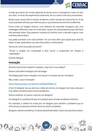 49
A visão que temos do mundo depende da forma como o enxergamos. Cada um tem
seu olhar, no fruto das experiencias anteriores, de sua cultura e de seus preconceitos.
Muitas vezes nosso olhar é viciado, tendemos a olhar sempre da mesma forma. O dia
a dia atribulado dificulta que olhemos para o que fazemos de uma forma diferente.
Como vimos na imagem anterior, uma indústria de macarrão conseguiu criar uma
embalagem diferente, trazer um novo olhar, a partir de uma perspectiva que não havia
sido pensada antes. Essa pequena mudança já chamou mais a atenção e gerou mais
interesse pelo produto.
Isso pode acontecer com você também. Ter um novo olhar para aquilo que você faz
todos os dias, pode deixar sua vida mais prática e interessante.
Vamos ver como isso pode acontecer?
“Tornar o simples em complicado é fácil, tornar o complicado em simples é
criatividade.”
(Charles Mingus)
Inovação
Quando você escuta a palavra inovação, o que vem à sua cabeça?
Muitos confundem inovação com tecnologia
Tecnologia pode trazer inovação, mas ela por si só pode não ser inovadora.
Mas, então, o que é inovação?
https://www.youtube.com/watch?v=bcW6lRef4K8&t=7s
O livro O designer da sua vida traz a ideia de sermos um designer da nossa vida para
criar ideias inovadoras para nossos problemas.
Vamos conhecer um pouco o que faz um designer?
Um designer é o profissional que cria projetos para resolver problemas diversos.
Por exemplo, a cadeira foi criada por um designer para resolver o problema que se
tinha de que as pessoas sentiam dores ao sentar em pedras.
Designers adoram problemas. É a base da profissão deles. É para isso que eles existem.
 