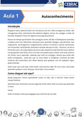 5
Autoconhecimento
Introdução
Ninguém nasce sabendo todos nós começamos do zero. Não conseguimos andar, não
conseguimos falar, certamente não sabemos álgebra, somar, ler, cavalgar e andar de
bicicleta. Ninguém é bom em alguma coisa logo de primeira.
Houve um tempo que Einstein não conseguia contar até dez e Shakespeare aprendeu
o beaba como nós, felizmente nascemos para aprender devagar, naturalmente. Nos
tropeçamos, escorregamos e engatinhamos caímos e erramos e caímos novamente,
nos frustrando, confundindo, tentando e lutando até que um dia... funciona, um pé na
frente do outro, uma ideia depois da outra cada resposta errada fazendo nosso cérebro
um pouquinho mais forte, errar é só mais uma palavra para crescer mas você continua
em frente, isso é aprender, sabendo que você vai conseguir mesmo que ainda não
tenha conseguido... ainda por que os mais lindos e complexos conceitos de todo
universo são construídos com ideias básicas que qualquer um, em qualquer lugar,
pode entender.
Quem quer que você seja, onde estiver você precisa saber de uma coisa: você pode
aprender qualquer coisa. De graça. Para todos. Para sempre.
Como cheguei até aqui?
Desde pequenos, fomos aprendendo coisas na vida, não é mesmo? Todos temos
nossas histórias.
Aproveite esse momento e escreva algumas linhas sobre você, as coisas que aprendeu
e como.
Pense:
Volte no tempo e olhe para bagagem que você trás da sua vida.
Aula 1
 