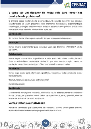 50
E como ser um designer da nossa vida para inovar nas
resoluções de problemas?
O primeiro passo é estar aberto a novas ideias. O segundo é permitir que algumas
características se façam presentes neste momento. Curiosidade, experimentação,
colaboração, avaliação e resiliência são aspectos essenciais em qualquer processo de
inovação! Vamos entender melhor esses aspectos?
Curiosidade
Ser curioso é estar aberto para aprender sempre e procurar coisas novas.
Inovação
Inovar envolve experimentar para conseguir fazer algo diferente. NÃO TENHA MEDO
DE ERRAR.
Colaboração
Inovar requer compartilhar os problemas e pedir ajuda. Não somos um ilha, lembra?
Duas ou mais cabeças pensando é melhor do que uma. Isto é a criação coletiva ou
cocriação, como dizem os designers. São oportunidades ricas em ideias.
Avaliação
Inovar exige avaliar para reformular o problema. É examinar tudo novamente e criar
novas soluções.
“Na natureza nada se cria, tudo se transforma.”
(Antoine Lavoisier)
Resiliência
E, finalmente, inovar prevê resiliência. Resiliência é o ato de tentar, tentar e não desistir
nunca. Ou seja, se queremos inovar temos de experimentar, errar, aprender, errar de
novo e experimentar de novo, até acertar.
Vamos testar sua criatividade
Pense nas atividades que fazem parte da sua rotina. Escolha uma e pense em uma
maneira diferente de executa-la que poderia facilitar sua vida.
 