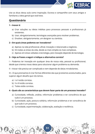 51
Use as dicas dessa aula como inspiração. Escreva e compartilhe com seus amigos e
familiares a ideia genial que você teve.
Questionário
1 – Inovar é:
a) Criar soluções ou ideias inéditas para processos pessoais e profissionais já
existentes.
b) Usar, obrigatoriamente, tecnologias avançadas para resolver problemas.
c) Envolver, obrigatoriamente, um designer ou cientista.
2 – Em quais áreas podemos ser inovadores?
a) Apenas na vida profissional, afinal, inovação e relacionado a negócios.
b) Em todas as áreas da vida, desde as mais simples às mais complexas.
c) Apenas em áreas voltadas à tecnologia, pois inovação depende de tecnologia.
3 – Veja as frases a seguir e indique a alternativa correta?
I – Podemos ter inovação em qualquer área de nossa vida, pessoal ou profissional,
desde que criemos novas ideias para solucionar algum problema ou demanda.
II – Inovar não precisa ser complicado e nem depende de ideias mirabolantes.
III – O que precisamos é criar formas diferentes das que já estamos acostumados, para
superar algum desafio que nós temos.
a) I e II estão corretas.
b) II e III estão corretas.
c) Todas estão corretas.
4 – Quais são as características que devem fazer parte de um processo inovador?
a) Curiosidade, reflexão, análise, reformular problemas e ter consciência de que
tudo é um processo.
b) Curiosidade, ação, postura solitária, reformular problemas e ter consciência de
que tudo é um processo.
c) Curiosidade, experimentação, colaboração, avaliação e resiliência.
 