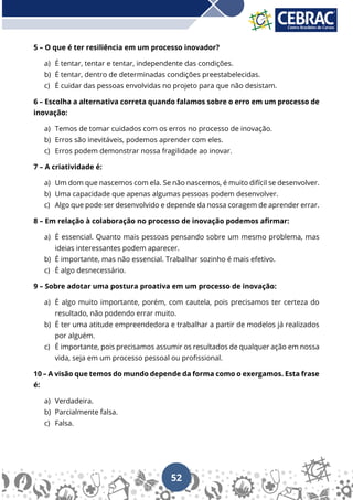 52
5 – O que é ter resiliência em um processo inovador?
a) É tentar, tentar e tentar, independente das condições.
b) É tentar, dentro de determinadas condições preestabelecidas.
c) É cuidar das pessoas envolvidas no projeto para que não desistam.
6 – Escolha a alternativa correta quando falamos sobre o erro em um processo de
inovação:
a) Temos de tomar cuidados com os erros no processo de inovação.
b) Erros são inevitáveis, podemos aprender com eles.
c) Erros podem demonstrar nossa fragilidade ao inovar.
7 – A criatividade é:
a) Um dom que nascemos com ela. Se não nascemos, é muito difícil se desenvolver.
b) Uma capacidade que apenas algumas pessoas podem desenvolver.
c) Algo que pode ser desenvolvido e depende da nossa coragem de aprender errar.
8 – Em relação à colaboração no processo de inovação podemos afirmar:
a) É essencial. Quanto mais pessoas pensando sobre um mesmo problema, mas
ideias interessantes podem aparecer.
b) É importante, mas não essencial. Trabalhar sozinho é mais efetivo.
c) É algo desnecessário.
9 – Sobre adotar uma postura proativa em um processo de inovação:
a) É algo muito importante, porém, com cautela, pois precisamos ter certeza do
resultado, não podendo errar muito.
b) É ter uma atitude empreendedora e trabalhar a partir de modelos já realizados
por alguém.
c) É importante, pois precisamos assumir os resultados de qualquer ação em nossa
vida, seja em um processo pessoal ou profissional.
10 – A visão que temos do mundo depende da forma como o exergamos. Esta frase
é:
a) Verdadeira.
b) Parcialmente falsa.
c) Falsa.
 