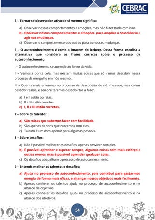 54
5 – Tornar-se observador ativo de si mesmo significa:
a) Observar nossos comportamentos e emoções, mas não fazer nada com isso.
b) Observar nossos comportamentos e emoções, para ampliar a consciência e
agir nas mudanças.
c) Observar o comportamento dos outros para as nossas mudanças.
6 – O autoconhecimento é como a imagem do iceberg. Dessa forma, escolha a
alternativa que considera as frases corretas sobre o processo de
autoconhecimento:
I – O autoconhecimento se aprende ao longo da vida.
II – Vemos a ponta dele, mas existem muitas coisas que só iremos descobrir nesse
processo de mergulho em nós mesmo.
III – Quanto mais entramos no processo de descoberta de nós mesmos, mas coisas
descobriremos, e sempre teremos descobertas a fazer.
a) I e II estão corretas.
b) II e III estão corretas.
c) I, II e III estão corretas.
7 – Sobre os talentos:
a) São coisas que sabemos fazer com facilidade.
b) São apenas os dons que nascemos com eles.
c) Talento é um dom apenas para algumas pessoas.
8 – Sobre desafios:
a) Não é possível melhorar os desafios, apenas conviver com eles.
b) É possível aprender e superar sempre, algumas coisas com mais esforço e
outras menos, mas é possível aprender qualquer coisa.
c) Os desafios atrapalham o processo de autoconhecimento.
9 – Entenda melhor os talentos e desafios:
a) Ajuda no processo de autoconhecimento, pois contribui para gastarmos
energia de forma mais eficaz, e alcançar nossos objetivos mais facilmente.
b) Apenas conhecer os talentos ajuda no processo de autoconhecimento e no
alcance de objetivos.
c) Apenas conhecer os desafios ajuda no processo de autoconhecimento e no
alcance dos objetivos.
 