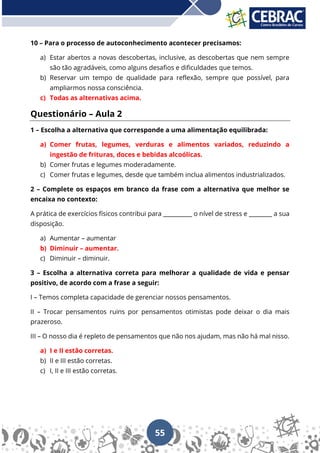 55
10 – Para o processo de autoconhecimento acontecer precisamos:
a) Estar abertos a novas descobertas, inclusive, as descobertas que nem sempre
são tão agradáveis, como alguns desafios e dificuldades que temos.
b) Reservar um tempo de qualidade para reflexão, sempre que possível, para
ampliarmos nossa consciência.
c) Todas as alternativas acima.
Questionário – Aula 2
1 – Escolha a alternativa que corresponde a uma alimentação equilibrada:
a) Comer frutas, legumes, verduras e alimentos variados, reduzindo a
ingestão de frituras, doces e bebidas alcoólicas.
b) Comer frutas e legumes moderadamente.
c) Comer frutas e legumes, desde que também inclua alimentos industrializados.
2 – Complete os espaços em branco da frase com a alternativa que melhor se
encaixa no contexto:
A prática de exercícios físicos contribui para __________ o nível de stress e ________ a sua
disposição.
a) Aumentar – aumentar
b) Diminuir – aumentar.
c) Diminuir – diminuir.
3 – Escolha a alternativa correta para melhorar a qualidade de vida e pensar
positivo, de acordo com a frase a seguir:
I – Temos completa capacidade de gerenciar nossos pensamentos.
II – Trocar pensamentos ruins por pensamentos otimistas pode deixar o dia mais
prazeroso.
III – O nosso dia é repleto de pensamentos que não nos ajudam, mas não há mal nisso.
a) I e II estão corretas.
b) II e III estão corretas.
c) I, II e III estão corretas.
 
