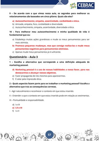 57
9 – De acordo com o que vimos nesta aula, os segredos para melhorar os
relacionamentos são baseados em cinco pilares. Quais são eles?
a) Autoconhecimento, empatia, assertividade, cordialidade e ética.
b) Amizade, empatia, foco, cordialidade e diversidade.
c) Autoconhecimento, simpatia, assertividade, diversidade e ética.
10 – Para melhorar meu autoconhecimento e minha qualidade de vida é
fundamental que eu:
a) Estabeleça muitas ações grandiosas e mude os meus pensamentos para ser
mais otimista.
b) Promova pequenas mudanças, mas que consiga realiza-las e mude meus
pensamentos negativos para pensamentos otimistas.
c) Apenas mude meus pensamentos já é suficiente.
Questionário – Aula 3
1 – Escolha a alternativa que corresponde a uma definição adequada de
marketing pessoal.
d) Marketing pessoal é o uso de nossas habilidades a nosso favor, para nos
destacarmos e alcançar nossos objetivos.
e) Fazer propaganda de nós mesmos para aparecermos.
f) É zelar pela impressão ética.
2 – Quais aspectos fazem parte para se trabalhar o marketing pessoal? Escolha a
alternativa que traz as consequências corretas.
I – Agir naturalmente e reconhecer o contexto em que estou inserido.
II – Entender o que o contexto em que estou inserido pode em relação as vestimentas.
III – Pontualidade e responsabilidade.
d) I e III
e) I,II e III
f) I e II
 