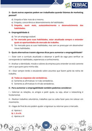 58
3 – Quais outros aspectos podem ser trabalhados quando falamos de marketing
pessoal?
d) Empatia e falar mais de si mesmo.
e) Empatia, concorrência e desenvolvimento de habilidades.
f) Empatia, ouvir mais, autoconhecimento e desenvolvimento das
habilidades.
4 – Empregabilidade é:
d) Ter um emprego estável.
e) Ter mercado para suas habilidades, estar atualizado sempre e entender
quais as oportunidades do mercado de trabalho.
f) Ter mercado para as suas habilidades, mas sem se preocupar em desenvolver
novas habilidades.
5 – Quais alternativas trazem algumas dicas para aumentar a empregabilidade?
I – Estar com o currículo atualizado e observar o perfil da vaga para verificar se
corresponde às habilidades, experiencias e conhecimento.
II – Analisar a identidade, missão e valores da empresa para entender se está coerente
com o que quero para minha vida.
III – Estar sempre lendo e estudando sobre assuntos que fazem parte da rotina de
trabalho.
d) Todas as respostas são verdadeiras.
e) Somente as afirmativas I e II são verdadeiras.
f) Somente as afirmativas II e III são verdadeiras.
6 – Para aumentar a empregabilidade também podemos considerar:
I – Valorizar as relações, os amigos e pedir ajuda, ou seja, ativar o networking é
fundamental.
II – Realizar trabalhos voluntários, trabalhos que eu saiba fazer para me colocar em
movimento.
III – Vagas de final de ano podem ajudar a ingressar ou retornar para o mercado.
a) Apenas I.
b) I, II e III.
c) Apenas a III
 