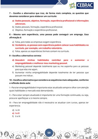 59
7 – Escolha a alternativa que traz, de forma mais completa, os quesitos que
devemos considerar para elaborar um currículo:
a) Dados pessoais, objetivo, formação, experiência profissional e informações
adicionais.
b) Dados pessoais, formação, experiência profissional.
c) Objetivo, formação e experiência profissional.
8 – Mesmo sem experiência, uma pessoa pode conseguir um emprego. Essa
afirmação é:
a) Falsa, pois todas as empresas exigem experiência.
b) Verdadeira, as pessoas sem experiência podem colocar suas habilidades no
currículo, por exemplo, um trabalho voluntário.
c) Falsa, apenas as experiências formais contam no currículo.
9 – Escolha a alternativa correta:
d) Descobrir minhas habilidades contribui para a aumentar a
empregabilidade e melhorar meu marketing pessoal.
e) Marketing pessoal depende totalmente que eu me exponha para as pessoas
para que elas me vejam.
f) Aumentar minha empregabilidade depende totalmente de ter pessoas que
possam me indicar.
10 – Escolha a alternativa que considera as sequências mais adequadas, conforme
a reflexão desta aula:
I – Para ter empregabilidade é importante estar atualizado sempre e olhar com atenção
quais habilidades o mercado está demandando.
II – Para estar sempre atualizado é importante ter uma formação continuada, ou seja,
procurar aperfeiçoar a si mesmo sempre.
III – Para ter empregabilidade não é necessário se atualizar com cursos, apenas ter
experiencia.
d) I e III
e) I e II
f) II e III
 
