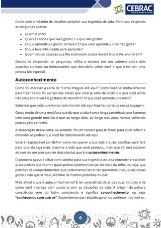 6
Conte com o máximo de detalhes possível, sua trajetória de vida. Para isso, responda
as perguntas abaixo:
• Quem é você?
• Quais as coisas que você gosta? E o que não gosta?
• O que aprendeu a gostar de fazer? O que você aprendeu, mas não gosta?
• O que teve dificuldade para aprender?
• Quem são as pessoas que lhe ensinaram coisas novas? O que lhe ensinaram?
Depois de responder as perguntas, reflita e escreva em seu caderno sobre dois
aspectos curiosos ou interessantes que descobriu sobre você e que o tornam uma
pessoa tão especial.
Autoconhecimento
Como foi escrever a carta de “Como cheguei até aqui”? como você se sentiu olhando
para trás? Como foi pensar nas coisas que você já sabe de você? E o que você ainda
não sabe sobre você e gostaria de descobrir? O que você aprendeu de novo?
Sabemos que tudo que fomos construindo até aqui hoje faz parte da nossa bagagem.
Gosto muito de uma metáfora que diz que a vida é uma longa caminhada que fazemos
com uma grande mochila e que ao longo dela, ao longo dos anos, vamos colhendo
pedras pelo caminho.
A elaboração dessa carta, na verdade, foi um convite para te fazer: para você refletir e
entender as pedras que você foi colecionando até aqui.
Você é responsável por definir como vai querer a sua vida e quais escolhas você fará
para que ela seja mais próxima a vida que você planejou, mas isso só será possível
através de um processo de descobertas que é o autoconhecimento.
O primeiro passo é olhar com carinho para sua trajetória de vida entender e escolher
quais pedras que ficam e quais pedras podemos lançar no meio da trilha, ou seja, que
padrões de comportamentos que costumamos ter e não queremos mais, quais coisas
gosto e não quero mais, até time de futebol podemos mudar!
Mais afinal o que é autoconhecimento? É ter consciência de si, das suas atitudes e de
como você interage com outros e com as situações da vida. A origem da palavra
consciência vem do latim conscientia e significa co-conhecimento, ou seja,
“conhecendo com outros”. Dependemos das relações para nos conhecermos melhor.
 