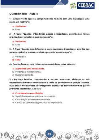 60
Questionário – Aula 4
1 – A frase “Toda ação ou comportamento humano tem uma explicação, uma
razão, um motivo” é:
a) Verdadeira
b) Falsa
2 – A frase “Quando entendemos nossas necessidades, entendemos nossas
prioridades e, também, nossa motivação” é:
a) Verdadeira
b) Falsa
3 – A frase “Quando não definimos o que é realmente importante, significa que
podemos priorizar nossas escolhas e gerenciar nosso tempo” é:
a) Verdadeira
b) Falsa
4 – Quando fazemos uma coisa e deixamos de fazer outra estamos:
a) Atendendo uma necessidade.
b) Perdendo a independência.
c) Buscando conforto.
5 – Anthony Robbins, comunicador e escritor americano, elaborou as seis
necessidades humanas que explicam a razão do que fazemos e porque fazemos.
Duas dessas necessidades só conseguimos alcançar se estivermos com as quatro
primeiras abastecidas. São elas:
a) Crescimento e contribuição.
b) Significância ou importância e crescimento.
c) Contribuição e incerteza ou novidade.
d) Certeza ou conforto e significância ou importância.
 