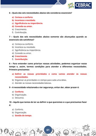 61
6 – Quais das seis necessidades abaixo são consideras essenciais?
a) Certeza e conforto
b) Incerteza e novidade.
c) Significância ou importância.
d) Conexão ou amor.
e) Crescimento.
f) Contribuição.
7 – Quais das seis necessidades abaixo somente são alcançadas quando as
essenciais são satisfeitas?
a) Certeza ou conforto.
b) Incerteza ou novidade.
c) Significância ou importância.
d) Conexão ou amor.
e) Crescimento
f) Contribuição.
8 – Para entender como priorizar nossas atividades, podemos organizar nosso
tempo e, assim, termos condições para atender a diferentes necessidades.
Primeiro precisamos:
a) Definir as nossas prioridades e como vamos atender às nossas
necessidades.
b) Organizar as prioridades e o tempo para cada uma delas.
c) Atender as nossas necessidades básicas.
9 – A necessidade relacionada a ter segurança, evitar dor, obter prazer é:
a) Conforto.
b) Organização.
c) Descanso.
10 – Aquilo que temos de ter ao definir o que queremos e o que precisamos fazer
é:
a) Conforto.
b) Organização.
c) Gestão do tempo.
 