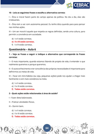 64
10 – Leia as seguintes frases e escolha a alternativa correta:
I – Ética e moral fazem parte do campo apenas da política. No dia a dia, elas são
irrelevantes.
II – Ética tem a ver com autonomia pessoal. Eu tenho ética quando para para pensar
nas minhas ações.
III – Um ser moral é aquele que respeita as regras definidas, sendo uma cultura, para
permitir a convivência em sociedade.
d) I e II estão corretas.
e) II e III estão corretas.
f) I e III estão corretas.
Questionário – Aula 6
1 – Veja as frases a seguir e indique a alternativa que corresponde às frases
corretas:
I – O mais importante, quando estamos falando de projeto de vida, é entender o que
realmente queremos e porque queremos.
II – O autoconhecimento e ter consciência das próprias necessidades é importante para
definirmos as metas de vida.
III – Focar em mini-hábitos (ou seja, pequenas ações) pode nos ajudar a chegar mais
facilmente e com mais constância na meta.
d) I e II estão corretas.
e) II e III estão corretas.
f) Todas estão corretas.
2 – Quais ações estão relacionadas á área de saúde?
I – Fazer dieta balanceada.
II – Praticar atividades físicas.
III – Dormir bem.
d) I e II estão corretas.
e) II e III estão corretas.
f) Todas estão corretas.
 