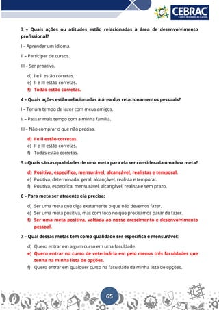 65
3 – Quais ações ou atitudes estão relacionadas à área de desenvolvimento
profissional?
I – Aprender um idioma.
II – Participar de cursos.
III – Ser proativo.
d) I e II estão corretas.
e) II e III estão corretas.
f) Todas estão corretas.
4 – Quais ações estão relacionadas à área dos relacionamentos pessoais?
I – Ter um tempo de lazer com meus amigos.
II – Passar mais tempo com a minha família.
III – Não comprar o que não precisa.
d) I e II estão corretas.
e) II e III estão corretas.
f) Todas estão corretas.
5 – Quais são as qualidades de uma meta para ela ser considerada uma boa meta?
d) Positiva, especifica, mensurável, alcançável, realistas e temporal.
e) Positiva, determinada, geral, alcançável, realista e temporal.
f) Positiva, especifica, mensurável, alcançável, realista e sem prazo.
6 – Para meta ser atraente ela precisa:
d) Ser uma meta que diga exatamente o que não devemos fazer.
e) Ser uma meta positiva, mas com foco no que precisamos parar de fazer.
f) Ser uma meta positiva, voltada ao nosso crescimento e desenvolvimento
pessoal.
7 – Qual dessas metas tem como qualidade ser especifica e mensurável:
d) Quero entrar em algum curso em uma faculdade.
e) Quero entrar no curso de veterinária em pelo menos três faculdades que
tenha na minha lista de opções.
f) Quero entrar em qualquer curso na faculdade da minha lista de opções.
 