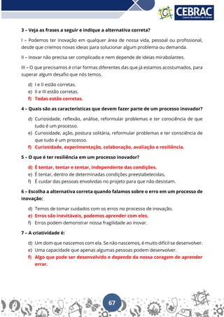 67
3 – Veja as frases a seguir e indique a alternativa correta?
I – Podemos ter inovação em qualquer área de nossa vida, pessoal ou profissional,
desde que criemos novas ideias para solucionar algum problema ou demanda.
II – Inovar não precisa ser complicado e nem depende de ideias mirabolantes.
III – O que precisamos é criar formas diferentes das que já estamos acostumados, para
superar algum desafio que nós temos.
d) I e II estão corretas.
e) II e III estão corretas.
f) Todas estão corretas.
4 – Quais são as características que devem fazer parte de um processo inovador?
d) Curiosidade, reflexão, análise, reformular problemas e ter consciência de que
tudo é um processo.
e) Curiosidade, ação, postura solitária, reformular problemas e ter consciência de
que tudo é um processo.
f) Curiosidade, experimentação, colaboração, avaliação e resiliência.
5 – O que é ter resiliência em um processo inovador?
d) É tentar, tentar e tentar, independente das condições.
e) É tentar, dentro de determinadas condições preestabelecidas.
f) É cuidar das pessoas envolvidas no projeto para que não desistam.
6 – Escolha a alternativa correta quando falamos sobre o erro em um processo de
inovação:
d) Temos de tomar cuidados com os erros no processo de inovação.
e) Erros são inevitáveis, podemos aprender com eles.
f) Erros podem demonstrar nossa fragilidade ao inovar.
7 – A criatividade é:
d) Um dom que nascemos com ela. Se não nascemos, é muito difícil se desenvolver.
e) Uma capacidade que apenas algumas pessoas podem desenvolver.
f) Algo que pode ser desenvolvido e depende da nossa coragem de aprender
errar.
 