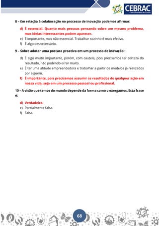 68
8 – Em relação à colaboração no processo de inovação podemos afirmar:
d) É essencial. Quanto mais pessoas pensando sobre um mesmo problema,
mas ideias interessantes podem aparecer.
e) É importante, mas não essencial. Trabalhar sozinho é mais efetivo.
f) É algo desnecessário.
9 – Sobre adotar uma postura proativa em um processo de inovação:
d) É algo muito importante, porém, com cautela, pois precisamos ter certeza do
resultado, não podendo errar muito.
e) É ter uma atitude empreendedora e trabalhar a partir de modelos já realizados
por alguém.
f) É importante, pois precisamos assumir os resultados de qualquer ação em
nossa vida, seja em um processo pessoal ou profissional.
10 – A visão que temos do mundo depende da forma como o exergamos. Esta frase
é:
d) Verdadeira.
e) Parcialmente falsa.
f) Falsa.
 