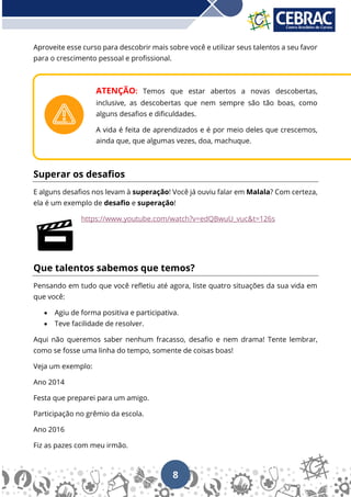 8
Aproveite esse curso para descobrir mais sobre você e utilizar seus talentos a seu favor
para o crescimento pessoal e profissional.
ATENÇÃO: Temos que estar abertos a novas descobertas,
inclusive, as descobertas que nem sempre são tão boas, como
alguns desafios e dificuldades.
A vida é feita de aprendizados e é por meio deles que crescemos,
ainda que, que algumas vezes, doa, machuque.
Superar os desafios
E alguns desafios nos levam à superação! Você já ouviu falar em Malala? Com certeza,
ela é um exemplo de desafio e superação!
https://www.youtube.com/watch?v=edQBwuU_vuc&t=126s
Que talentos sabemos que temos?
Pensando em tudo que você refletiu até agora, liste quatro situações da sua vida em
que você:
• Agiu de forma positiva e participativa.
• Teve facilidade de resolver.
Aqui não queremos saber nenhum fracasso, desafio e nem drama! Tente lembrar,
como se fosse uma linha do tempo, somente de coisas boas!
Veja um exemplo:
Ano 2014
Festa que preparei para um amigo.
Participação no grêmio da escola.
Ano 2016
Fiz as pazes com meu irmão.
 