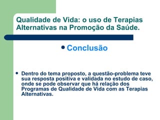 Qualidade de Vida: o uso de Terapias Alternativas na Promoção da Saúde. Conclusão Dentro do tema proposto, a questão-problema teve sua resposta positiva e validada no estudo de caso, onde se pode observar que há relação dos Programas de Qualidade de Vida com as Terapias Alternativas. 