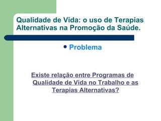Qualidade de Vida: o uso de Terapias Alternativas na Promoção da Saúde. Problema Existe relação entre Programas de Qualidade de Vida no Trabalho e as Terapias Alternativas? 