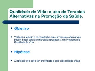 Qualidade de Vida: o uso de Terapias Alternativas na Promoção da Saúde. Objetivo Verificar a relação e os resultados que as Terapias Alternativas podem trazer para as empresas agregadas a um Programa de Qualidade de Vida Hipótese A hipótese que pode ser encontrada é que essa relação  exista . 