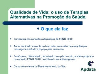 Qualidade de Vida: o uso de Terapias Alternativas na Promoção da Saúde. O que ela faz Construída nos conceitos alternativos de FENG SHUI. Andar dedicado somente ao bem estar com salas de cromoterapia, massagem e estudo e espaço para descanso.  Fumódromo diferenciado, arborizado com pés de chá, também projetado no conceito FENG SHUI, contribuindo ao antitabagismo. Curso com o tema de Desenvolvimento do Ser. 