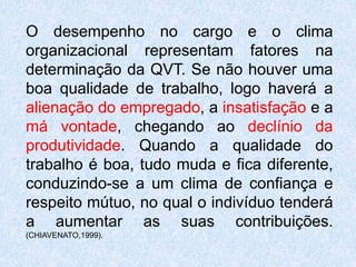O desempenho no cargo e o clima
organizacional representam fatores na
determinação da QVT. Se não houver uma
boa qualidade de trabalho, logo haverá a
alienação do empregado, a insatisfação e a
má vontade, chegando ao declínio da
produtividade. Quando a qualidade do
trabalho é boa, tudo muda e fica diferente,
conduzindo-se a um clima de confiança e
respeito mútuo, no qual o indivíduo tenderá
a aumentar as suas contribuições.
(CHIAVENATO,1999).
 