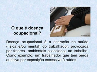 O que é doença
ocupacional?
Doença ocupacional é a alteração na saúde
(física e/ou mental) do trabalhador, provocada
por fatores ambientais associados ao trabalho.
Como exemplo, um trabalhador que tem perda
auditiva por exposição excessiva à ruídos.
 
