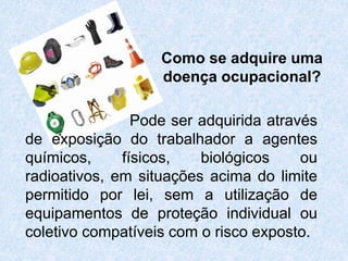 Como se adquire uma
doença ocupacional?
Pode ser adquirida através
de exposição do trabalhador a agentes
químicos, físicos, biológicos ou
radioativos, em situações acima do limite
permitido por lei, sem a utilização de
equipamentos de proteção individual ou
coletivo compatíveis com o risco exposto.
 