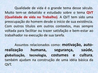 Qualidade de vida é o grande tema desse século.
Muito tem-se debatido e estudado sobre o tema QVT
(Qualidade de vida no Trabalho). A QVT tem sido uma
preocupação do homem desde o início de sua existência.
Com outros títulos em outros contextos, mas sempre
voltada para facilitar ou trazer satisfação e bem-estar ao
trabalhador na execução de sua tarefa.
Assuntos relacionados como: motivação, auto-
realização humana, segurança, saúde,
globalização, tecnologia, costumes e cultura,
também ajudam na construção de uma idéia básica da
QVT.
 