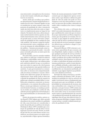 Minayo,M.C.S.etal.
16
seja minorando conseqüências dos mesmos
ou das intervenções realizadas para diagnos-
ticá-los ou tratá-los.
Assim, ainda que reconheça que podero-
sos determinantes estejam freqüentemente si-
tuados fora do setor e bastante ligados ao que
se consideraria, no senso comum, como com-
ponentes da qualidade de vida, o sistema de
saúde não intervém sobre eles; sente-se impo-
tente ou simplesmente passa ao largo de tais
relações. Na maioria das vezes, adota uma po-
sição exclusivamente retórica quanto aos cha-
mados determinantes extra-setoriais que são,
em grande parte, os mais relevantes compo-
nentes da qualidade de vida e também de uma
vida saudável. Até mesmo o papel de media-
ção intersetorial e entre a população sob ris-
co ou em situação de vulnerabilidade e o po-
der público – bastante preconizado como es-
tratégia para a promoção da saúde – tem sido
pouco acionado pelo setor, na maior parte dos
países do mundo.
Por outro lado, é preciso assinalar também
que, embora se saiba que o estado de saúde de
indivíduos e coletividades, assim como o siste-
ma de saúde, influenciam e são influenciados
pelo ambiente global, há que se reconhecer
que nem todos os aspectos da vida humana
são, necessariamente, uma questão médica ou
sanitária. A ação governamental ou comuni-
tária sobre os mesmos está compartimentali-
zada em setores econômicos e sociais e distri-
buída entre diferentes grupos de interesse e
organizações. Desse modo, pode-se dizer que
a questão da qualidade de vida diz respeito ao
padrão que a própria sociedade define e se mo-
biliza para conquistar, consciente ou incons-
cientemente, e ao conjunto das políticas pú-
blicas e sociais que induzem e norteiam o de-
senvolvimento humano, as mudanças positi-
vas no modo, nas condições e estilos de vida,
cabendo parcela significativa da formulação e
das responsabilidades ao denominado setor
saúde.
Dentro da perspectiva médica, autores co-
mo Bausell (1998) julgam que, dada a grande
abundância das atuais medidas de qualidade
de vida, essas deveriam ser consideradas o
ponto de partida para as políticas de atenção.
Dechamp-Le Roux (1997) considera que a ava-
liação de qualidade de vida dá alma à tecno-
logização excessiva do setor. Porém, na medi-
da que não leva em conta fatores sociais e eco-
nômicos, seu alcance passa a ser muito restri-
to, reproduzindo a lógica apenas biomédica.
Dentro do mesmo pensamento, Castiel (1995)
comenta que um julgamento apenas econô-
mico como o que domina o debate da quali-
dade de vida em saúde não pode ser ético.
Tampouco seria ético desconsiderar o econô-
mico no processo das escolhas, sobretudo em
saúde, onde a tendência dos custos é sempre
crescente.
Nos últimos dez anos, a utilização dos
QALY vem sendo intensamente discutida, por-
que o problema dos custos tem que ser encara-
do, já que representam sacrifícios impostos a
outros que não poderão ser tratados. Por ou-
tro lado, os que julgam ser imoral arbitrar o
valor da vida de outros e preferem deixá-la ao
azar da oferta de serviços assumem a pragmá-
tica idéia de que o primeiro a chegar é o pri-
meiro a ser servido.
Maynard & Bloom (1998) reiteram o con-
senso entre especialistas de que a escassez, em
sua ubiqüidade, implica sempre a escolha de
que qualquer prestação de serviço envolve a
decisão de não oferecer um outro. Reconside-
rando o problema das escolhas individuais de
utilidade coletiva, duas hipóteses se colocam:
a) todos os indivíduos do grupo social têm as
mesmas preferências e assim se tenta determi-
nar a utilidade atribuída a cada estado de saú-
de e b) as preferências diferem e a agregação
escolhida deve ser claramente justificada, ad-
mitindo-se que alguns impõem suas preferên-
cias como ditadores invisíveis.
Partindo das idéias anteriores e corrobo-
rando a afirmativa de Rameix (1997), de que a
medida da qualidade de vida no universo da
saúde é irreversível, torna-se fundamental uma
precaução para que sua utilidade, ao definir
prioridades no racionamento de recursos, não
seja confundida com a máquina de triturar
oposições, com que Cevasco (1999) rotula uma
das características eficazes do neoliberalismo.
Por outro lado, torna-se necessário investir
muito ainda no aprofundamento do conceito
e da mediação de promoção da saúde para que
signifique mais do que uma idéia de senso co-
mum, programa ideológico, imagem-objetivo
e possa nortear o sentido verdadeiramente po-
sitivo de qualidade de vida.
 