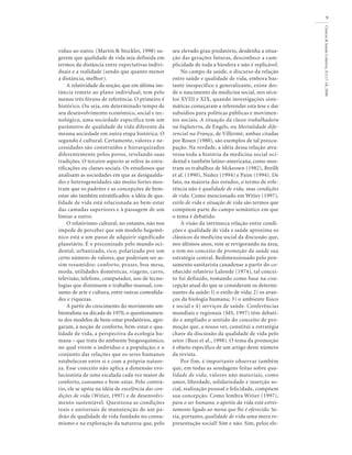 víduo ao outro. (Martin & Stockler, 1998) su-
gerem que qualidade de vida seja definida em
termos da distância entre expectativas indivi-
duais e a realidade (sendo que quanto menor
a distância, melhor).
A relatividade da noção, que em última ins-
tância remete ao plano individual, tem pelo
menos três fóruns de referência. O primeiro é
histórico. Ou seja, em determinado tempo de
seu desenvolvimento econômico, social e tec-
nológico, uma sociedade específica tem um
parâmetro de qualidade de vida diferente da
mesma sociedade em outra etapa histórica. O
segundo é cultural. Certamente, valores e ne-
cessidades são construídos e hierarquizados
diferentemente pelos povos, revelando suas
tradições. O terceiro aspecto se refere às estra-
tificações ou classes sociais. Os estudiosos que
analisam as sociedades em que as desigualda-
des e heterogeneidades são muito fortes mos-
tram que os padrões e as concepções de bem-
estar são também estratificados: a idéia de qua-
lidade de vida está relacionada ao bem-estar
das camadas superiores e à passagem de um
limiar a outro.
O relativismo cultural, no entanto, não nos
impede de perceber que um modelo hegemô-
nico está a um passo de adquirir significado
planetário. É o preconizado pelo mundo oci-
dental, urbanizado, rico, polarizado por um
certo número de valores, que poderiam ser as-
sim resumidos: conforto, prazer, boa mesa,
moda, utilidades domésticas, viagens, carro,
televisão, telefone, computador, uso de tecno-
logias que diminuem o trabalho manual, con-
sumo de arte e cultura, entre outras comodida-
des e riquezas.
A partir do crescimento do movimento am-
bientalista na década de 1970, o questionamen-
to dos modelos de bem-estar predatórios, agre-
garam, à noção de conforto, bem-estar e qua-
lidade de vida, a perspectiva da ecologia hu-
mana – que trata do ambiente biogeoquímico,
no qual vivem o indivíduo e a população; e o
conjunto das relações que os seres humanos
estabelecem entre si e com a própria nature-
za. Esse conceito não aplica a dimensão evo-
lucionista de uma escalada cada vez maior de
conforto, consumo e bem-estar. Pelo contrá-
rio, ele se apóia na idéia de excelência das con-
dições de vida (Witier, 1997) e de desenvolvi-
mento sustentável. Questiona as condições
reais e universais de manutenção de um pa-
drão de qualidade de vida fundado no consu-
mismo e na exploração da natureza que, pelo
Ciência&SaúdeColetiva,5(1):7-18,2000
9
seu elevado grau predatório, desdenha a situa-
ção das gerações futuras, desconhece a cum-
plicidade de toda a biosfera e não é replicável.
No campo da saúde, o discurso da relação
entre saúde e qualidade de vida, embora bas-
tante inespecífico e generalizante, existe des-
de o nascimento da medicina social, nos sécu-
los XVIII e XIX, quando investigações siste-
máticas começaram a referendar esta tese e dar
subsídios para políticas públicas e movimen-
tos sociais. A situação da classe trabalhadora
na Inglaterra, de Engels, ou Mortalidade dife-
rencial na França, de Villermé, ambas citadas
por Rosen (1980), são exemplos de tal preocu-
pação. Na verdade, a idéia dessa relação atra-
vessa toda a história da medicina social oci-
dental e também latino-americana, como mos-
tram os trabalhos de Mckeown (1982), Breilh
et al. (1990), Nuñez (1994) e Paim (1994). De
fato, na maioria dos estudos, o termo de refe-
rência não é qualidade de vida, mas condições
de vida. Como mencionado em Witier (1997),
estilo de vida e situação de vida são termos que
compõem parte do campo semântico em que
o tema é debatido.
A visão da intrínseca relação entre condi-
ções e qualidade de vida e saúde aproxima os
clássicos da medicina social da discussão que,
nos últimos anos, vem se revigorando na área,
e tem no conceito de promoção da saúde sua
estratégia central. Redimensionado pelo pen-
samento sanitarista canadense a partir do co-
nhecido relatório Lalonde (1974), tal concei-
to foi definido, tomando como base na con-
cepção atual do que se consideram os determi-
nantes da saúde: l) o estilo de vida; 2) os avan-
ços da biologia humana; 3) o ambiente físico
e social e 4) serviços de saúde. Conferências
mundiais e regionais (MS, 1997) têm debati-
do e ampliado o sentido do conceito de pro-
moção que, a nosso ver, constitui a estratégia
chave da discussão da qualidade de vida pelo
setor (Buss et al., 1998). O tema da promoção
é objeto específico de um artigo deste número
da revista.
Por fim, é importante observar também
que, em todas as sondagens feitas sobre qua-
lidade de vida, valores não materiais, como
amor, liberdade, solidariedade e inserção so-
cial, realização pessoal e felicidade, compõem
sua concepção. Como lembra Witier (1997),
para o ser humano, o apetite da vida está estrei-
tamente ligado ao menu que lhe é oferecido. Se-
ria, portanto, qualidade de vida uma mera re-
presentação social? Sim e não. Sim, pelos ele-
 