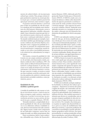 Minayo,M.C.S.etal.
10
mentos de subjetividade e de incorporação
cultural que contém. Não, porque existem al-
guns parâmetros materiais na construção des-
ta noção que a tornam também passível de
apreciação universal, como veremos a seguir.
O patamar material mínimo e universal
para se falar em qualidade de vida diz respei-
to à satisfação das necessidades mais elemen-
tares da vida humana: alimentação, acesso a
água potável, habitação, trabalho, educação,
saúde e lazer; elementos materiais que têm co-
mo referência noções relativas de conforto,
bem-estar e realização individual e coletiva.
No mundo ocidental atual, por exemplo, é pos-
sível dizer também que desemprego, exclusão
social e violência são, de forma objetiva, reco-
nhecidos como a negação da qualidade de vi-
da. Trata-se, portanto, de componentes passí-
veis de mensuração e comparação, mesmo le-
vando-se em conta a necessidade permanen-
te de relativizá-los culturalmente no tempo e
no espaço.
Em resumo, a noção de qualidade de vida
transita em um campo semântico polissêmi-
co: de um lado, está relacionada a modo, con-
dições e estilos de vida (Castellanos, 1997). De
outro, inclui as idéias de desenvolvimento sus-
tentável e ecologia humana. E, por fim, rela-
ciona-se ao campo da democracia, do desen-
volvimento e dos direitos humanos e sociais.
No que concerne à saúde, as noções se unem
em uma resultante social da construção cole-
tiva dos padrões de conforto e tolerância que
determinada sociedade estabelece, como pa-
râmetros, para si.
Qualidade de vida:
medidas e padrões gerais
A medida de qualidade de vida, mesmo se é ain-
da um instrumento recente e vindo de uma tra-
dição estrangeira, anglo-saxônica, empirista e
utilitarista, é um fato irreversível que vai, pro-
vavelmente, pertencer ao nosso universo, da mes-
ma forma que a ecografia (Rameix, 1997:89).
Tentando sintetizar a complexidade da no-
ção de qualidade de vida e de sua relatividade
vis-à-vis as diferentes culturas e realidades so-
ciais, diversos instrumentos têm sido construí-
dos. Alguns tratam a saúde como componente
de um indicador composto, outros têm, no
campo da saúde, seu objeto propriamente dito.
Entre os primeiros, talvez o mais conheci-
do e difundido seja o Índice de Desenvolvi-
mento Humano (IDH), elaborado pelo Pro-
grama das Nações Unidas para o Desenvolvi-
mento (PNUD). O IDH foi criado com a in-
tenção de deslocar o debate sobre desenvolvi-
mento de aspectos puramente econômicos –
como nível de renda, produto interno bruto
e nível de emprego – para aspectos de nature-
za social e também cultural. Embutida nesse
indicador encontra-se a concepção de que ren-
da, saúde e educação são três elementos fun-
damentais da qualidade de vida de uma popu-
lação.
O IDH é um indicador sintético de quali-
dade de vida que, de forma simplificada, so-
ma e divide por três os níveis de renda, saúde
e educação de determinada população. A ren-
da é avaliada pelo PIB real per capita; a saúde,
pela esperança de vida ao nascer e a educação,
pela taxa de alfabetização de adultos e taxas
de matrículas nos níveis primário, secundário
e terciário combinados. Renda, educação e saú-
de seriam atributos com igual importância co-
mo expressão das capacidades humanas.
O IDH se baseia na noção de capacidades,
isto é, tudo aquilo que uma pessoa está apta a
realizar ou fazer. Nesse sentido, o desenvolvi-
mento humano teria, como significado mais
amplo, a expansão não apenas da riqueza, mas
da potencialidade dos indivíduos de serem res-
ponsáveis por atividades e processos mais va-
liosos e valorizados. Assim, a saúde e a educa-
ção são estados ou habilidades que permitem
uma expansão das capacidades. Inversamen-
te, limitações na saúde e na educação seriam
obstáculos à plena realização das potenciali-
dades humanas (PNUD, 1990).
O IDH vem recebendo aceitação ampla pe-
las facilidades na obtenção dos índices que o
compõem – disponíveis na maioria dos países
e regiões do mundo e são construídos com me-
todologia semelhante –, o que garante razoá-
vel grau de aplicabilidade entre realidades to-
talmente diversas. Mas também apresenta li-
mitações que devem ser consideradas, seja no
uso para comparar qualidade de vida entre ter-
ritórios, seja ao longo do tempo em um mes-
mo território. Por exemplo, discrimina pou-
co os países ou regiões mais desenvolvidas en-
tre si, pois aí, as taxas de analfabetismo têm
diferenças irrisórias, e apresenta problemas de
consistência metodológica quando aplicado a
limites geográficos mais restritos, nos quais
provavelmente os rankings produzidos seriam
meras reproduções, com poucas diferenças, da
diferenciação da renda (Cardoso, 1998).
 