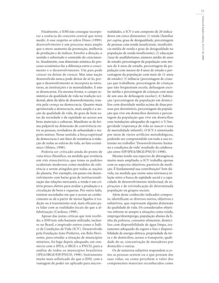 Ciência&SaúdeColetiva,5(1):7-18,2000
11
Finalmente, o IDH não consegue incorpo-
rar a essência do conceito central que tenta
medir. A esse respeito se refere Dines (1999):
desenvolvimento é um processo mais amplo
que o mero aumento da promoção, melhoria
de produção e de índices. Envolve a direção, o
sentido e sobretudo o conteúdo do crescimen-
to. Atualmente, essa dimensão anímica do pro-
cesso econômico faz a diferença entre o cresci-
mento e o desenvolvimento. Um país pode
crescer ou deixar de crescer. Mas uma nação
desenvolvida nunca pode deixar de sê-lo, por-
que o desenvolvimento se incorpora às estru-
turas, às instituições e às mentalidades. E não
se desencarna. Da mesma forma, o campo se-
mântico da qualidade de vida na tradição oci-
dental, além da idéia de desenvolvimento, tran-
sita pela crença na democracia. Quanto mais
aprimorada a democracia, mais ampla é a no-
ção de qualidade de vida, do grau de bem-es-
tar da sociedade e da eqüidade ao acesso aos
bens materiais e culturais. Manifesta-se de for-
ma palpável na dimensão de convivência en-
tre as pessoas, reveladora de urbanidade e res-
peito mútuo. Nesse sentido, a força espiritual
da democracia é um fator de resistência à redu-
ção de todas as esferas da vida, ao fato econô-
mico (Matos, 1998).
Poderia ser criticado ainda do ponto de
vista ético-filosófico, na medida que revelaria
um viés etnocêntrico, que toma os padrões
ocidentais modernos como modelos de refe-
rência a serem atingidos por todas as nações
do planeta. Por exemplo, em países em desen-
volvimento com baixo grau de institucionali-
zação das relações mercantis, a renda é um cri-
tério pouco efetivo para avaliar a produção e a
circulação de bens e riquezas. Por outro lado,
existem sociedades em que o acesso ao conhe-
cimento se dá a partir de meios ligados à tra-
dição ou à transmissão oral, mais eficazes pa-
ra lidar com as realidades locais do que a al-
fabetização (Cardoso, 1998).
Apesar das justas críticas que tem recebi-
do, o IDH tem sido bastante utilizado, inclusi-
ve no Brasil, e inspirado outros como o Índi-
ce de Condições de Vida (ICV). Desenvolvido
pela Fundação João Pinheiro, em Belo Hori-
zonte, para estudar a situação de municípios
mineiros, foi logo depois adequado, em con-
sórcio com o IPEA, o IBGE e o PNUD, para a
análise de todos os municípios brasileiros
(IPEA/IBGE/FJP/PNUD, 1998). Instrumento
muito mais sofisticado do que o IDH, com a
vantagem de poder ser aplicado para micror-
realidades, o ICV é um composto de 20 indica-
dores em cinco dimensões: 1) renda (familiar
per capita, grau de desigualdade, percentagem
de pessoas com renda insuficiente, insuficiên-
cia média de renda e grau de desigualdade na
população de renda insuficiente); 2) educação
(taxa de analfabetismo, número médio de anos
de estudo, percentagem da população com me-
nos de 4 anos de estudo, percentagem da po-
pulação com menos de 8 anos de estudo e per-
centagem da população com mais de 11 anos
de estudo); 3) infância (percentagem de crian-
ças que trabalham, percentagem de crianças
que não freqüentam escola, defasagem esco-
lar média e percentagem de crianças com mais
de um ano de defasagem escolar); 4) habita-
ção (percentagem da população em domicí-
lios com densidade média acima de duas pes-
soas por dormitório, percentagem da popula-
ção que vive em domicílios duráveis e percen-
tagem da população que vive em domicílios
com instalações adequadas de esgoto) e 5) lon-
gevidade (esperança de vida ao nascer e taxa
de mortalidade infantil). O ICV é sintetizado
por meio de vários artifícios metodológicos,
podendo ser compreendido em toda a sua ex-
tensão no trabalho ‘Desenvolvimento huma-
no e condições de vida’ resultado da colabora-
ção entre FJP/IPEA/IBGE/PNUD (1998).
Mesmo tendo seu espectro de abrangência
muito mais ampliado, o ICV trabalha apenas
com os aspectos objetivos, passíveis de medi-
ção. É fundamental sua contribuição? Sem dú-
vida, na medida que existe uma intrínseca re-
lação entre a busca de eqüidade social e a capa-
cidade de desenvolvimento intelectual, de as-
pirações e de reivindicação de determinada
população ou grupos sociais.
Além deste conhecido indicador compos-
to, identificam-se diversos outros, objetivos e
subjetivos, que expressam alguma dimensão
da qualidade de vida. Os considerados objeti-
vos referem-se sempre a situações como renda,
emprego/desemprego, população abaixo da li-
nha da pobreza, consumo alimentar, domicí-
lios com disponibilidade de água limpa, tra-
tamento adequado de esgoto e lixo e disponi-
bilidade de energia elétrica, propriedade da ter-
ra e de domicílios, acesso a transporte, quali-
dade do ar, concentração de moradores por
domicílio e outras.
Os de natureza subjetiva respondem a co-
mo as pessoas sentem ou o que pensam das
suas vidas, ou como percebem o valor dos
componentes materiais reconhecidos como
 