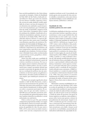 Minayo,M.C.S.etal.
12
base social da qualidade de vida. Deste último
caso pode ser exemplo, o Índice de Qualidade
de Vida (IQV) de São Paulo, criado pelo jor-
nal Folha de S. Paulo, que inclui um conjunto
de nove fatores (trabalho, segurança, mora-
dia, serviços de saúde, dinheiro, estudo, quali-
dade do ar, lazer e serviços de transporte). Es-
ses elementos são analisados a partir do pon-
to de vista da população, que é dividida por
faixa de renda, escolaridade, categoria social,
sexo e faixa etária. A pergunta-chave é o grau
de satisfação dos cidadãos, classificado em sa-
tisfatório, insatisfatório e péssimo, em um in-
tervalo de 0 a 10 (Índice Folha, 1999). Os con-
siderados objetivos referem-se a aspectos glo-
bais e gerais da vida, assim como a satisfação
com domínios específicos da existência. Pes-
quisadores da Universidade de Michigan, por e-
xemplo, citados por Patrick & Erickson (1993),
avaliaram a importância de cada domínio e de
seus componentes específicos para a satisfa-
ção global com o domínio. Os níveis de bem-
estar e felicidade foram então correlacionados
a características sociais, geográficas e demo-
gráficas específicas.
Parece-nos claro, ainda, que a qualidade de
vida não é definível exclusivamente a partir de
critérios científicos ou técnicos. Por essa ra-
zão, alguns autores remetem a discussão tam-
bém para o âmbito político. Ou seja, os parâ-
metros para compor um padrão mínimo que
permita a construção de agendas de interven-
ção ou a avaliação de políticas não são auto-
evidentes ou factíveis apenas em gabinetes e
laboratórios, devendo resultar de debates so-
ciais amplos, que estabeleçam consensos mí-
nimos.
No Brasil, um exemplo significativo desse
modelo é o IQV de Belo Horizonte, criado a
partir de um levantamento das questões con-
sideradas relevantes pela população e tendo
como objetivo fundamentar os debates públi-
cos sobre o orçamento participativo. No en-
tanto, mais do que um índice sintético, o
IQV/BH seria um indicador setorial de carên-
cias, permitindo não apenas hierarquizar áreas,
mas também identificar problemas a serem
enfrentados em cada bairro.
Pode-se observar, por fim, que nenhum
componente propriamente médico (ou sequer
de indicadores clássicos de morbi-mortalida-
de) entra na composição dos indicadores com-
postos de qualidade de vida. Ou seja, tanto o
IDH, o ICV, como outros já citados tratam a
saúde como um dos componentes de uma
complexa resultante social. Concordando, em
termos gerais com esse ponto de vista, nós nes-
te trabalho a entendemos como uma síntese,
um híbrido biológico-social, mediado por con-
dições mentais, ambientais e culturais.
Qualidade de vida:
medidas padrões do setor saúde
As definições ampliadas já descritas convivem
com outras mais restritas e específicas, como as
econômicas e como as que também têm sido
desenvolvidas no setor saúde e que, como já
dissemos, quase sempre se resumem ao campo
médico. A expressão qualidade de vida ligada à
saúde (QVLS) é definida por Auquier et al.
(1997) como o valor atribuído à vida, ponde-
rado pelas deteriorações funcionais; as per-
cepções e condições sociais que são induzidas
pela doença, agravos, tratamentos; e a organi-
zação política e econômica do sistema assis-
tencial. A versão inglesa do conceito de health-
related quality of life (HRQL), em Gianchello
(1996), é similar: é o valor atribuído à dura-
ção da vida quando modificada pela percep-
ção de limitações físicas, psicológicas, funções
sociais e oportunidades influenciadas pela
doença, tratamento e outros agravos, tornan-
do-se o principal indicador para a pesquisa
avaliativa sobre o resultado de intervenções.
Sendo utilizado nessa conotação, o HRQL in-
dicará também se o estado de saúde medido
ou estimado é relativamente desejável (Gold
et al., 1996). Para esses autores, os conceitos
fundamentais de HRQL seriam igualmente a
percepção da saúde, as funções sociais, psico-
lógicas e físicas, bem como os danos a elas re-
lacionados.
Mostrando a extrema variabilidade do con-
ceito, a revisão de Ann Bowling (1991) sobre
as escalas de qualidade de vida relacionadas
com saúde inclui medidas de capacidade fun-
cional, do estado de saúde, de bem-estar psico-
lógico, de redes de apoio social, de satisfação
e estado de ânimo de pacientes. Em geral, de
forma implícita ou explícita, toda medida re-
pousa sobre teorias que guiam a seleção de
procedimentos de mensuração. Auquier et al.
(1997) consideram que três correntes orien-
tam a construção dos instrumentos hoje dis-
poníveis: o funcionalismo, que define um es-
tado normal para certa idade e função social
e seu desvio, ou morbidade, caracterizado por
indicadores individuais de capacidade de exe-
 