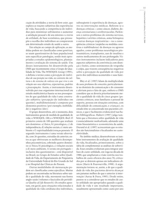 Ciência&SaúdeColetiva,5(1):7-18,2000
13
cução de atividades; a teoria do bem-estar, que
explora as reações subjetivas das experiências
de vida, buscando a competência do indiví-
duo para minimizar sofrimentos e aumentar
a satisfação pessoal e de seu entorno e a teoria
da utilidade, de base econômica, que pressu-
põe a escolha dos indivíduos ao compararem
um determinado estado de saúde a outro.
Em relação ao campo de aplicação, as me-
didas podem ser classificadas como genéricas,
se usam questionários de base populacional
sem especificar patologias, sendo mais apro-
priadas a estudos epidemiológicos, planeja-
mento e avaliação do sistema de saúde. Um
desses instrumentos foi desenvolvido pela
OMS que recentemente criou o Grupo de Qua-
lidade de Vida, The WHOQOL Group (1995),
e definiu o termo como a percepção do indiví-
duo de sua posição na vida, no contexto da cul-
tura e do sistema de valores em que vive e em
relação aos seus objetivos, expectativas, padrões
e preocupações. Assim, o instrumento desen-
volvido por esse organismo internacional em
estudo multicêntrico baseia-se nos pressupos-
tos de que qualidade de vida é uma constru-
ção subjetiva (percepção do indivíduo em
questão), multidimensional e composta por
elementos positivos (por exemplo, mobilida-
de) e negativos (dor).
O grupo desenvolveu, até o momento, dois
instrumentos gerais de medida de qualidade de
vida: o WHOQOL-100 e o WHOQOL-Bref. O
primeiro consta de 100 questões que avaliam
seis domínios: a) físico, b) psicológico, c) de
independência, d) relações sociais, e) meio am-
biente e f) espiritualidade/crenças pessoais. O
segundo instrumento é uma versão abrevia-
da, com 26 questões, extraídas do anterior, en-
tre as que obtiveram os melhores desempe-
nhos psicométricos, cobrindo quatro domíni-
os: a) físico, b) psicológico, c) relações sociais
e d) meio ambiente. A versão em português –
inclusive dos questionários – está disponível
no Brasil, no Grupo de Estudos sobre Quali-
dade de Vida, do Departamento de Psiquiatria
da Universidade Federal do Rio Grande do Sul
e no Hospital das Clínicas do Paraná.
Outras modalidades de mensuração po-
dem ser classificadas como específicas. Muitas
podem ser encontradas na literatura sobre saú-
de e qualidade de vida, mormente nas fontes
anglo-saxãs (volumes e fascículos do periódi-
co Quality of Life Research). Os estudos apon-
tam, em geral, para situações relacionadas à
qualidade da vida cotidiana dos indivíduos,
subseqüente à experiência de doenças, agra-
vos ou intervenções médicas. Referem-se a
doenças crônicas – como câncer, diabete, do-
ença coronariana e cerebrovascular, Parkin-
son e outros problemas do sistema nervoso,
hepatites e artrites crônicas, asma brônquica
e outras doenças respiratórias – ou a conse-
qüências crônicas (seqüelas ou medidas cura-
tivas e reabilitadoras) de doenças ou agravos
agudos, como problemas neurológicos pós-
traumáticos, transplantes, uso de insulina e
outros medicamentos de uso prolongado. Vá-
rios instrumentos incluem indicadores para
aspectos subjetivos da convivência com doen-
ças e lesões, como sentimentos de vergonha
e culpa, que trazem conseqüências negativas
sobre a percepção da qualidade de vida por
parte dos indivíduos acometidos e suas famí-
lias.
Bley et al. (1997) falam da multiplicidade
de usos profanos do conceito, particularmen-
te no domínio da comunicação e do consumo
e alertam para o fato de que, embora a OMS
considere que se deveria prioritariamente me-
dir a qualidade de vida de cinco grupos (pa-
cientes crônicos, seus familiares e pessoal de
suporte, pessoas em situações extremas, com
dificuldade de comunicação, e crianças), os
estudo têm-se concentrado nos pacientes crô-
nicos, o que é facilmente evidenciável nas ba-
ses bibliográficas. Hubert (1997) julga tam-
bém que a literatura sobre qualidade de vida
é essencialmente medicalizada, adotando uma
visão bioestatística e economicista da saúde.
Durand et al. (1997) acrescentam que os estu-
dos são funcionalistas e focalizados no custo-
efetividade.
No âmbito médico, desenvolveram-se tam-
bém instrumentos de avaliação de qualidade
de vida, focalizados, primeiramente, sobre a
idéia de complementar as análises de sobrevi-
da. Esses estudos evoluíram para integrar aná-
lises de custo-utilidade, em voga na década de
1980, que ampliavam a visão restrita nos tra-
balhos de custo-eficácia dos anos 70, critica-
dos por se deterem apenas em indicadores clí-
nicos (Hartz & Pouvourville, 1998). A argu-
mentação tornou-se, assim, a de que a quali-
dade de vida dos pacientes deveria alcançar
um patamar melhor do que o anterior à inter-
venção (Auray & Duru, 1995). Desde então,
passou-se a considerar que os estudos de cus-
to-utilidade são apropriados quando a quali-
dade de vida é um resultado importante,
usualmente apresentado como custo por ano
 