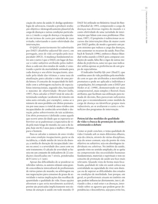 Ciência&SaúdeColetiva,5(1):7-18,2000
15
ciação do status da saúde; b) desliga epidemio-
logia de advocacia, visando a produzir avalia-
ção objetiva e demograficamente plausível da
carga de doenças e outras condições particula-
res e c) mede a carga de doença e incapacida-
de em termos de custo por unidade de caso
evitado, valorizando o custo-efetividade das
intervenções.
O QALY posteriormente foi substituído
por DALY (disability-adjusted life-years), em
português, anos de vida corrigidos pela inca-
pacidade (AVCI). A mudança fundamental en-
tre um e outro é que o DALY, em lugar de bus-
car o valor subjetivo atribuído pelos indiví-
duos a cada um dos estados de saúde, é cons-
truído a partir da mortalidade estimada para
cada doença e seu efeito incapacitante, ajus-
tado pela idade das vítimas; e uma taxa de
atualização, para calcular o valor de uma per-
da futura. O conceito de incapacidade foi defi-
nido com a arbitragem exclusiva de especia-
listas internacionais, segundo eles, buscando
o máximo de objetividade (Brunet-Jailly,
1997). Para calcular o DALY total de uma de-
terminada condição (acidentes de trânsito em
uma auto-estrada, por exemplo), soma-se o
número de anos perdidos em óbitos prematu-
ros por essa causa e o total de anos vividos com
incapacidades de conhecida severidade e du-
ração, pelos sobreviventes de tais acidentes.
Um óbito prematuro é definido como aquele
que ocorre antes da idade que se esperaria so-
breviver ao se padronizar a expectativa de vi-
da pela mais longa do mundo, no caso a do Ja-
pão, hoje em 82,5 anos para a mulher e 80 anos
para o homem.
Para se calcular o número de anos vividos
com uma condição incapacitante, parte-se da
incidência, a idade média de início da doen-
ça, a média de duração da incapacidade (me-
ses ou anos) e a severidade dos casos com ou
sem tratamento. O cálculo de severidade se ba-
seia em um conjunto de indicadores de 22 con-
dições classificadas em 7 níveis, ponderadas
de 0 (zero) a 1 (um).
Apesar das dificuldades de se ponderar os
referidos valores, os autores relatam uma gran-
de concordância intercultural de profissionais
de vários países do mundo, na arbitragem ou
nas negociações para consenso de graus de se-
veridade e outras implicações das escolhas de
quantidade e qualidade de vida. Essas opções
afrontam o que seria moralmente aceitável,
porém são praticadas implicitamente nos sis-
temas de atenção à saúde em todo mundo. O
DALY foi utilizado no Relatório Anual do Ban-
co Mundial de 1993, comparando a carga de
doenças nas diversas regiões do mundo e o
custo-efetividade de uma variedade de inter-
venções que lidam com esses problemas (Hin-
man, 1997). O propósito é redirecionar os re-
cursos das intervenções ditas de maior custo
por DALY ganho, de modo a garantir um pa-
cote mínimo que reduza a carga das doenças,
sem aumentar os recursos da saúde. Para Das-
bach & Teutsch (1996), embora o Banco Mun-
dial venha usando o DALY para comparar con-
dições de saúde, falta-lhe o rigor de outras me-
didas de preferência, uma vez que esse indica-
dor utiliza apenas as preferências de um gru-
po de especialistas.
O indicador healthy life-year (HeaLY), que
combina anos de vida perdidos pela morbida-
de com os que são atribuídos a mortalidade
prematura e pode ser aplicado a indivíduos e
a populações, foi comparado com o DALY por
Hyder et al. (1998), demonstrando ser mais
compreensível, mais simples e flexível. Esses
atributos, que facilitam sua utilização para to-
mada de decisão, lhes pareceram suficientes
para que o recomendassem como medida da
carga de doença ou identificar grupos mais
vulneráveis, ao se avaliarem o custo e os be-
nefícios dos programas de intervenção.
Potencial das medidas de qualidade
de vida e a busca da promoção da saúde:
orientando o debate
Como se pode concluir, o tema qualidade de
vida é tratado sob os mais diferentes olhares,
seja da ciência, através de várias disciplinas,
seja do senso comum, seja do ponto de vista
objetivo ou subjetivo, seja em abordagens in-
dividuais ou coletivas. No âmbito da saúde,
quando visto no sentido ampliado, ele se apóia
na compreensão das necessidades humanas
fundamentais, materiais e espirituais e tem no
conceito de promoção da saúde seu foco mais
relevante. Quando vista de forma mais foca-
lizada, qualidade de vida em saúde coloca sua
centralidade na capacidade de viver sem doen-
ças ou de superar as dificuldades dos estados
ou condições de morbidade. Isso porque, em
geral, os profissionais atuam no âmbito em
que podem influenciar diretamente, isto é, ali-
viando a dor, o mal-estar e as doenças, inter-
vindo sobre os agravos que podem gerar de-
pendências e desconfortos, seja para evitá-los,
 