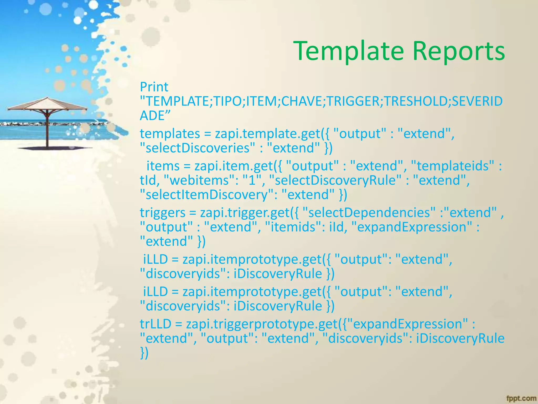 Template Reports
Print
"TEMPLATE;TIPO;ITEM;CHAVE;TRIGGER;TRESHOLD;SEVERID
ADE”
templates = zapi.template.get({ "output" : "extend",
"selectDiscoveries" : "extend" })
items = zapi.item.get({ "output" : "extend", "templateids" :
tId, "webitems": "1", "selectDiscoveryRule" : "extend",
"selectItemDiscovery": "extend" })
triggers = zapi.trigger.get({ "selectDependencies" :"extend" ,
"output" : "extend", "itemids": iId, "expandExpression" :
"extend" })
iLLD = zapi.itemprototype.get({ "output": "extend",
"discoveryids": iDiscoveryRule })
iLLD = zapi.itemprototype.get({ "output": "extend",
"discoveryids": iDiscoveryRule })
trLLD = zapi.triggerprototype.get({"expandExpression" :
"extend", "output": "extend", "discoveryids": iDiscoveryRule
})
 