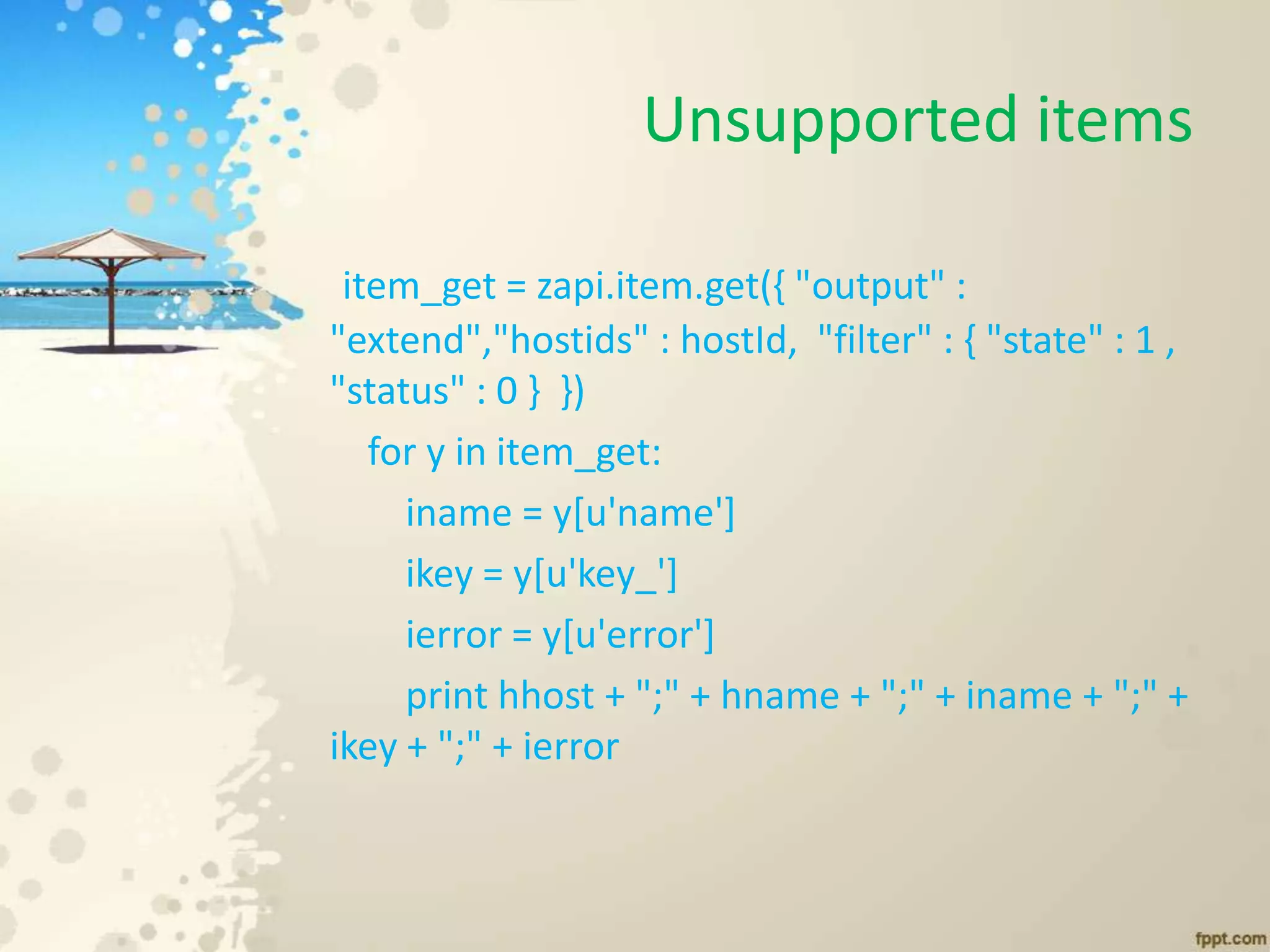 Unsupported items
item_get = zapi.item.get({ "output" :
"extend","hostids" : hostId, "filter" : { "state" : 1 ,
"status" : 0 } })
for y in item_get:
iname = y[u'name']
ikey = y[u'key_']
ierror = y[u'error']
print hhost + ";" + hname + ";" + iname + ";" +
ikey + ";" + ierror
 