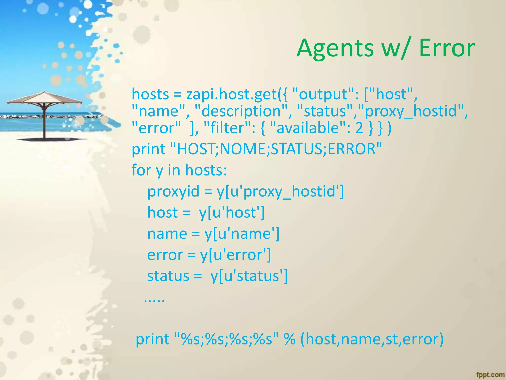 Agents w/ Error
hosts = zapi.host.get({ "output": ["host",
"name", "description", "status","proxy_hostid",
"error" ], "filter": { "available": 2 } } )
print "HOST;NOME;STATUS;ERROR"
for y in hosts:
proxyid = y[u'proxy_hostid']
host = y[u'host']
name = y[u'name']
error = y[u'error']
status = y[u'status']
.....
print "%s;%s;%s;%s" % (host,name,st,error)
 