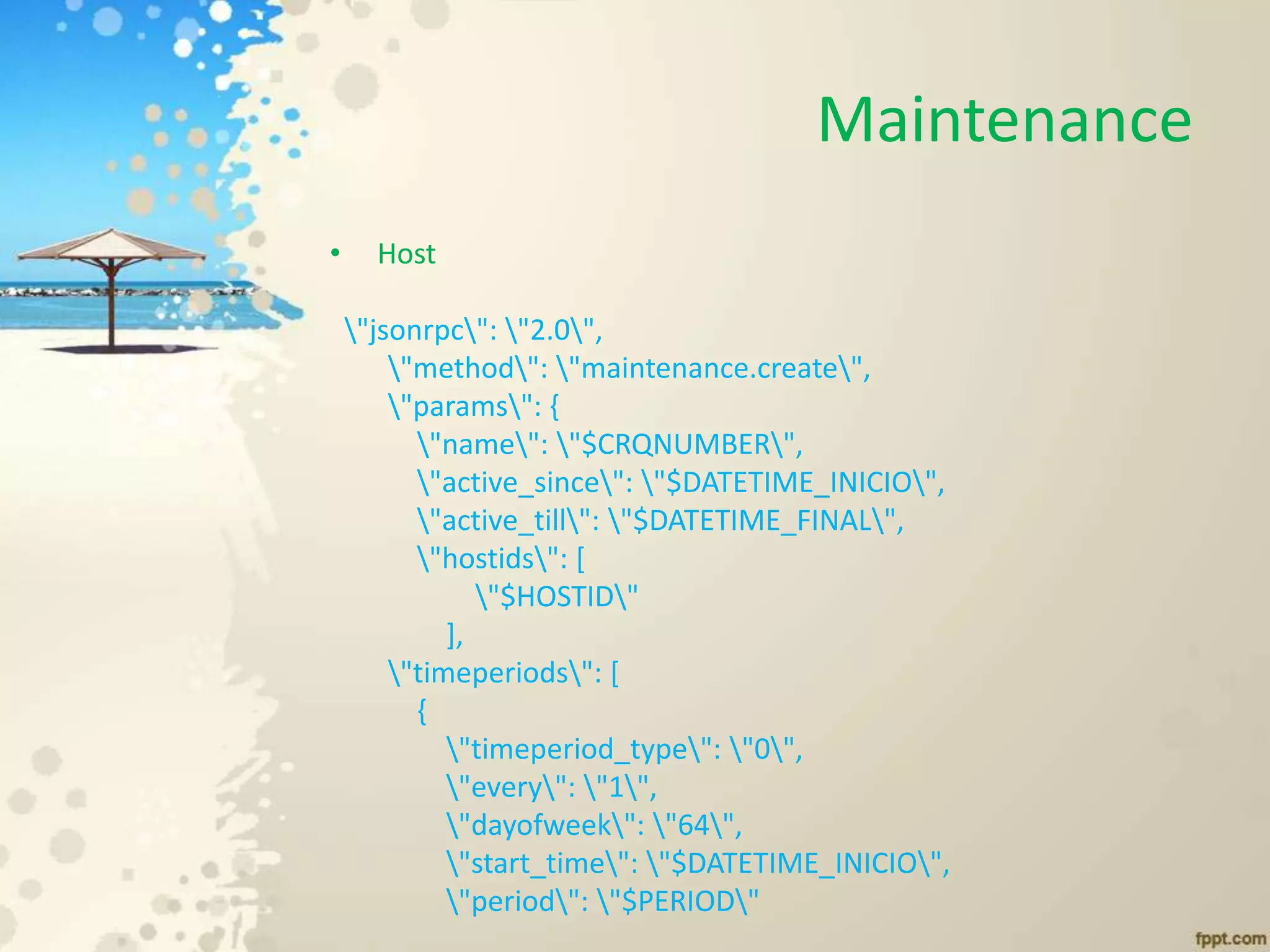 Maintenance
• Host
"jsonrpc": "2.0",
"method": "maintenance.create",
"params": {
"name": "$CRQNUMBER",
"active_since": "$DATETIME_INICIO",
"active_till": "$DATETIME_FINAL",
"hostids": [
"$HOSTID"
],
"timeperiods": [
{
"timeperiod_type": "0",
"every": "1",
"dayofweek": "64",
"start_time": "$DATETIME_INICIO",
"period": "$PERIOD"
 