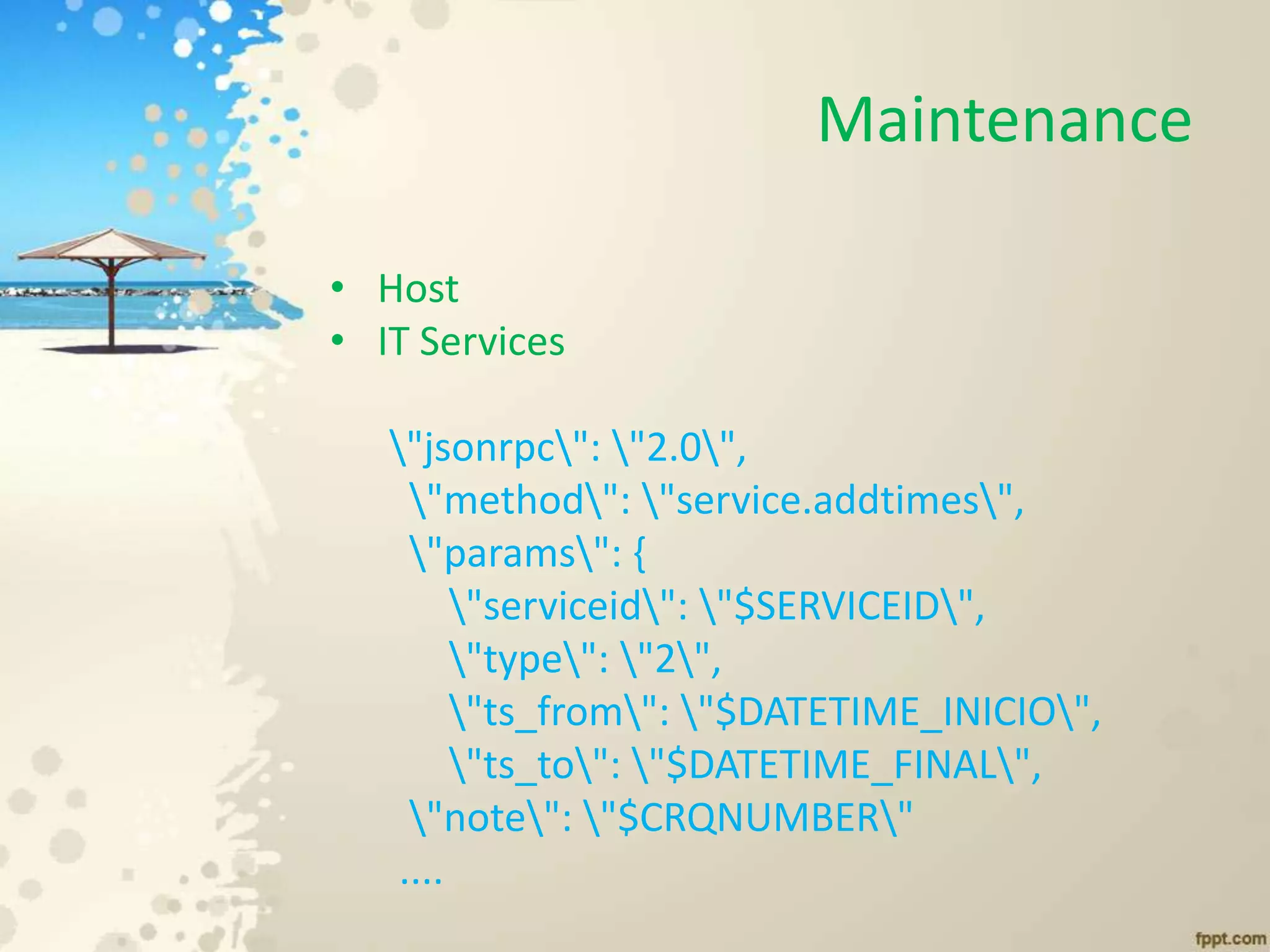 Maintenance
• Host
• IT Services
"jsonrpc": "2.0",
"method": "service.addtimes",
"params": {
"serviceid": "$SERVICEID",
"type": "2",
"ts_from": "$DATETIME_INICIO",
"ts_to": "$DATETIME_FINAL",
"note": "$CRQNUMBER"
....
 