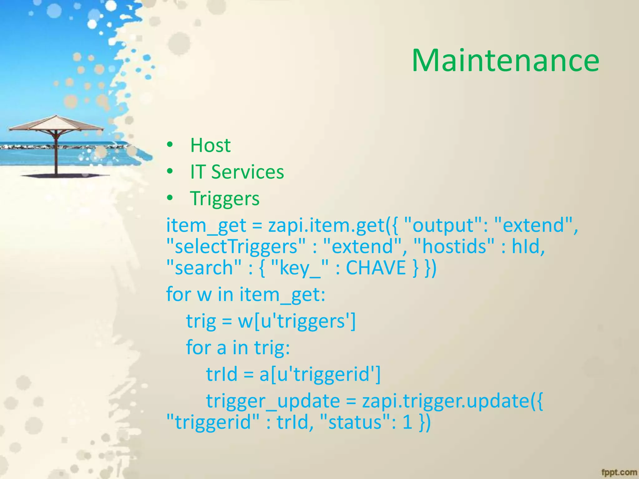 Maintenance
• Host
• IT Services
• Triggers
item_get = zapi.item.get({ "output": "extend",
"selectTriggers" : "extend", "hostids" : hId,
"search" : { "key_" : CHAVE } })
for w in item_get:
trig = w[u'triggers']
for a in trig:
trId = a[u'triggerid']
trigger_update = zapi.trigger.update({
"triggerid" : trId, "status": 1 })
 