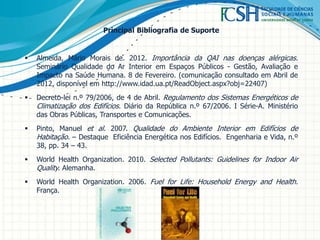 Principal Bibliografia de Suporte
 Almeida, Mário Morais de. 2012. Importância da QAI nas doenças alérgicas.
Seminário Qualidade do Ar Interior em Espaços Públicos - Gestão, Avaliação e
Impacto na Saúde Humana. 8 de Fevereiro. (comunicação consultado em Abril de
2012, disponível em http://www.idad.ua.pt/ReadObject.aspx?obj=22407)
 Decreto-lei n.º 79/2006, de 4 de Abril. Regulamento dos Sistemas Energéticos de
Climatização dos Edifícios. Diário da República n.º 67/2006. I Série-A. Ministério
das Obras Públicas, Transportes e Comunicações.
 Pinto, Manuel et al. 2007. Qualidade do Ambiente Interior em Edifícios de
Habitação. – Destaque Eficiência Energética nos Edifícios. Engenharia e Vida, n.º
38, pp. 34 – 43.
 World Health Organization. 2010. Selected Pollutants: Guidelines for Indoor Air
Quality. Alemanha.
 World Health Organization. 2006. Fuel for Life: Household Energy and Health.
França.
 