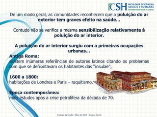 De um modo geral, as comunidades reconhecem que a poluição do ar
exterior tem graves efeito na saúde…
Contudo não se verifica a mesma sensibilização relativamente à
poluição do ar interior.
A poluição do ar interior surgiu com a primeiras ocupações
urbanas…
Antiga Roma:
existem inúmeras referências de autores latinos citando os problemas
com que se defrontavam os habitantes das “insulae”;
1600 a 1800:
habitações de Londres e Paris – raquitismo.
Época contemporânea:
mais estudos após a crise petrolífera da década de 70.
Ecologia da Saúde | Maio de 2012 | Susana Daniel
 