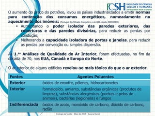 O aumento do preço do petróleo, levou os países industrializados a emitir normas
para contenção dos consumos energéticos, nomeadamente no
aquecimento dos imóveis: (Portugal: Certificado Energético e de QAI, desde 2007/2009)
 Aumentando o poder isolador das paredes exteriores, das
coberturas e das paredes divisórias, para reduzir as perdas por
condução;
 Melhorando a capacidade isoladora de portas e janelas, para reduzir
as perdas por convecção ou simples dispersão.
As 1.as Análises de Qualidade do Ar Interior, foram efectuadas, no fim da
década de 70, nos EUA, Canadá e Europa do Norte.
O ar interior de alguns edifícios revelou-se mais tóxico do que o ar exterior.
Ecologia da Saúde | Maio de 2012 | Susana Daniel
Fontes Agentes Poluentes
Exterior óxidos de enxofre, pólenes, hidrocarbonetos
Interior formaldeído, amianto, substâncias orgânicas (produtos de
limpeza), substâncias alergénicas (poeiras e pelos de
animais), bactérias (legionella) e fungos
Indiferenciada óxidos de azoto, monóxido de carbono, dióxido de carbono,
radão
 