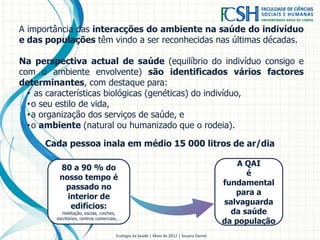 A importância das interacções do ambiente na saúde do indivíduo
e das populações têm vindo a ser reconhecidas nas últimas décadas.
Na perspectiva actual de saúde (equilíbrio do indivíduo consigo e
com o ambiente envolvente) são identificados vários factores
determinantes, com destaque para:
• as características biológicas (genéticas) do indivíduo,
•o seu estilo de vida,
•a organização dos serviços de saúde, e
•o ambiente (natural ou humanizado que o rodeia).
Ecologia da Saúde | Maio de 2012 | Susana Daniel
80 a 90 % do
nosso tempo é
passado no
interior de
edifícios:
Habitação, escola, creches,
escritórios, centros comerciais,…
A QAI
é
fundamental
para a
salvaguarda
da saúde
da população
Cada pessoa inala em médio 15 000 litros de ar/dia
 
