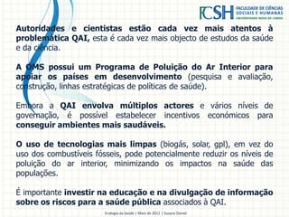 Autoridades e cientistas estão cada vez mais atentos à
problemática QAI, esta é cada vez mais objecto de estudos da saúde
e da ciência.
A OMS possui um Programa de Poluição do Ar Interior para
apoiar os países em desenvolvimento (pesquisa e avaliação,
construção, linhas estratégicas de políticas de saúde).
Embora a QAI envolva múltiplos actores e vários níveis de
governação, é possível estabelecer incentivos económicos para
conseguir ambientes mais saudáveis.
O uso de tecnologias mais limpas (biogás, solar, gpl), em vez do
uso dos combustíveis fósseis, pode potencialmente reduzir os níveis de
poluição do ar interior, minimizando os impactos na saúde das
populações.
É importante investir na educação e na divulgação de informação
sobre os riscos para a saúde pública associados à QAI.
Ecologia da Saúde | Maio de 2012 | Susana Daniel
 