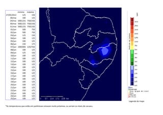mínimo máximo
27/05/2012 125 150
28/mai 100 125
29/mai 500(125) 750(150)
30/mai 500(125) 750(150)
31/mai 500(125) 750(150)
01/jun 500 750
02/jun 500 750
03/jun 125 150
04/jun 100 125
05/jun 100 125
06/jun 150 175
07/jun 100(500) 125(750)
08/jun 100 125
09/jun 125 150
10/jun 100 125
11/jun 100 125
12/jun 100 125
13/jun 100 125
14/jun 100 125
15/jun 100 125
16/jun 100 125
17/jun 100 125
18/jun 100 125
19/jun 100 125
20/jun 100 125
21/jun 100 125
22/jun 150 175
23/jun 100 125
24/jun
25/jun
100
100
125
125
Legenda do mapa
*As temperaturas que estão em parênteses estavam muito próximas, ou seriam os níveis de caruaru.
 