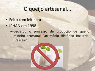 O queijo artesanal...
• Feito com leite cru
• IPHAN em 1998...
– declarou o processo de produção de queijo
mineiro artesanal Patrimônio Histórico Imaterial
Brasileiro
 