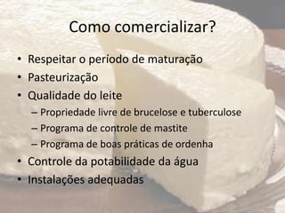 Como comercializar?
• Respeitar o período de maturação
• Pasteurização
• Qualidade do leite
– Propriedade livre de brucelose e tuberculose
– Programa de controle de mastite
– Programa de boas práticas de ordenha
• Controle da potabilidade da água
• Instalações adequadas
 