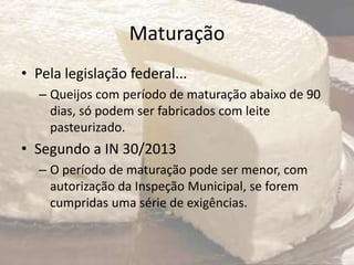 Maturação
• Pela legislação federal...
– Queijos com período de maturação abaixo de 90
dias, só podem ser fabricados com leite
pasteurizado.
• Segundo a IN 30/2013
– O período de maturação pode ser menor, com
autorização da Inspeção Municipal, se forem
cumpridas uma série de exigências.
 