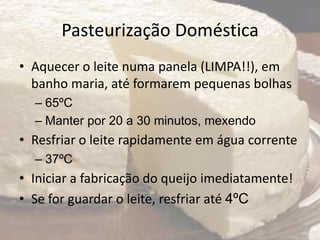 Pasteurização Doméstica
• Aquecer o leite numa panela (LIMPA!!), em
banho maria, até formarem pequenas bolhas
– 65ºC
– Manter por 20 a 30 minutos, mexendo
• Resfriar o leite rapidamente em água corrente
– 37ºC
• Iniciar a fabricação do queijo imediatamente!
• Se for guardar o leite, resfriar até 4ºC
 