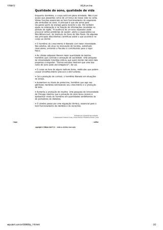 17/09/13 VEJA on-line
veja.abril.com.br/030805/p_118.html 2/2
Qualidade do sono, qualidade de vida
Enquanto dormimos, o corpo está em plena atividade. Não é por
acaso que passamos cerca de um terço de nossa vida na cama.
Várias funções essenciais ao bom funcionamento do organismo
são atribuídas ao sono. A principal é que ele serve para
recuperar parte da energia gasta durante o dia. Ele também
ajuda na ordenação e na fixação de informações recebidas no
período de vigília. "A ausência de um sono reparador pode
provocar sérios problemas de saúde", alerta a especialista Lia
Rita Bittencourt, do Instituto do Sono de São Paulo. Eis algumas
das principais descobertas científicas sobre o que acontece no
corpo ao dormir:
• O hormônio do crescimento é liberado com maior intensidade.
Nos adultos, ele atua na renovação de tecidos, sobretudo
musculares, evitando a flacidez e contribuindo para o vigor
físico.
• As células adiposas liberam maior quantidade de leptina,
hormônio que controla a sensação de saciedade. Uma pesquisa
da Universidade Columbia indicou que quem dorme mal está mais
propenso a engordar. "Outros estudos mostram que uma boa
noite de sono pode até emagrecer", diz Lia.
• O corpo se livra de alguns radicais livres, moléculas que podem
causar envelhecimento precoce e até tumores.
• Cai a produção de cortisol, o hormônio liberado em situações
de stress.
• Aumentam os níveis de prolactina, hormônio que age nas
glândulas mamárias estimulando seu crescimento e a produção
de leite.
• Aumenta a produção de insulina. Uma pesquisa da Universidade
de Chicago mostrou que a privação do sono levou jovens a
apresentar níveis do hormônio em quantidades semelhantes às
de portadores do diabetes.
• O cérebro passa por uma regulação térmica, essencial para o
bom funcionamento da memória e do raciocínio.
Editado por Eduardo Burckhardt.
C olaboraram Helena Fruet, P aula Neiva e Roberta A breu Lima
topo voltar
 